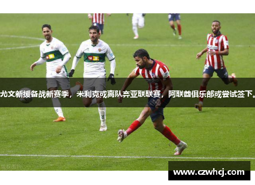 尤文新援备战新赛季，米利克或离队弃亚联联赛，阿联酋俱乐部或尝试签下。