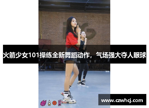 火箭少女101操练全新舞蹈动作，气场强大夺人眼球