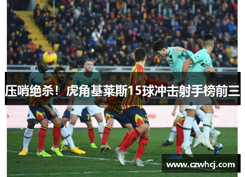 压哨绝杀！虎角基莱斯15球冲击射手榜前三